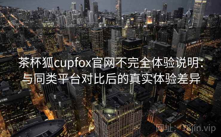 茶杯狐cupfox官网不完全体验说明：与同类平台对比后的真实体验差异