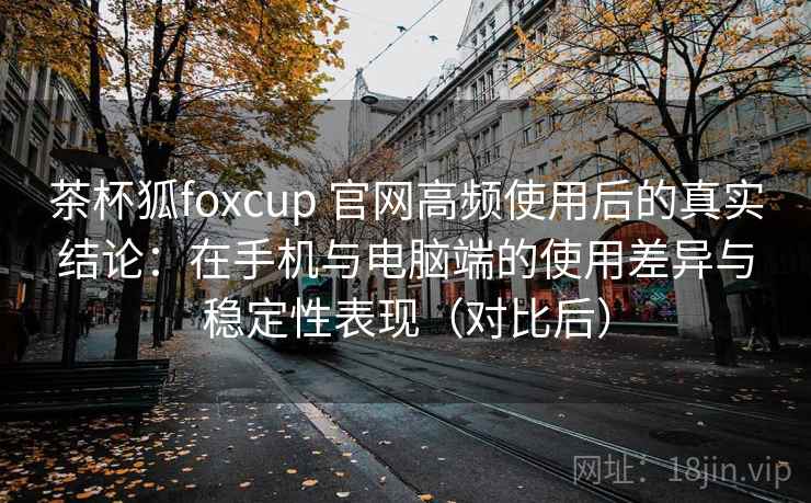 茶杯狐foxcup 官网高频使用后的真实结论：在手机与电脑端的使用差异与稳定性表现（对比后）