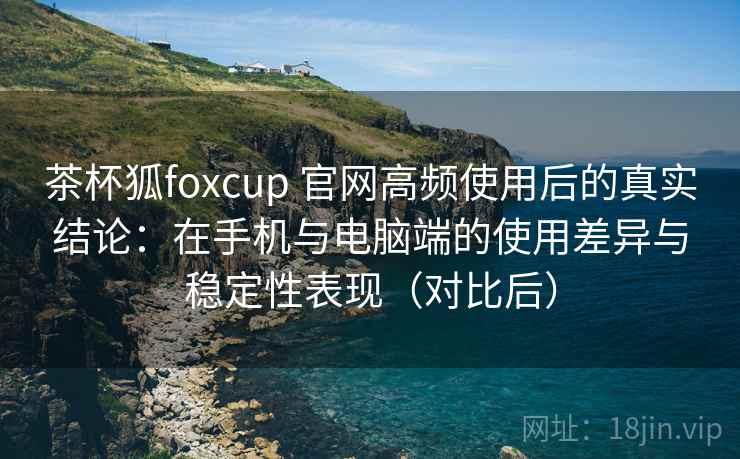茶杯狐foxcup 官网高频使用后的真实结论：在手机与电脑端的使用差异与稳定性表现（对比后）