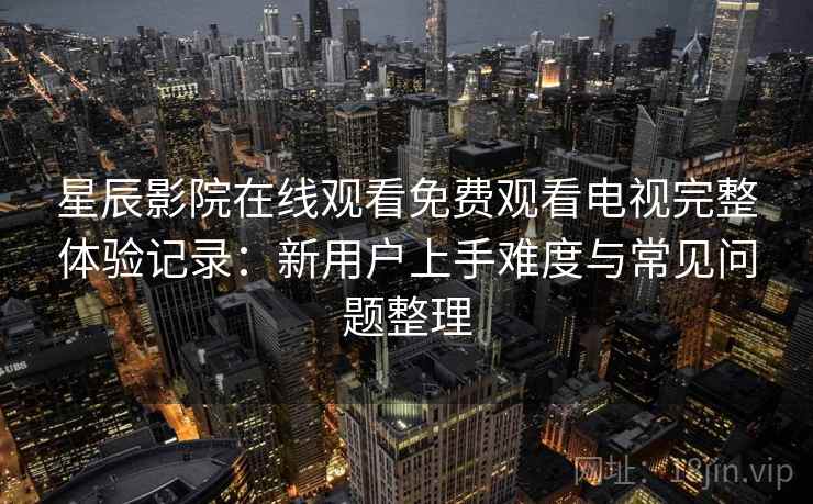 星辰影院在线观看免费观看电视完整体验记录：新用户上手难度与常见问题整理