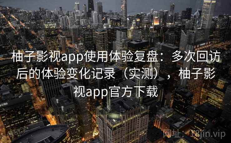 柚子影视app使用体验复盘：多次回访后的体验变化记录（实测），柚子影视app官方下载
