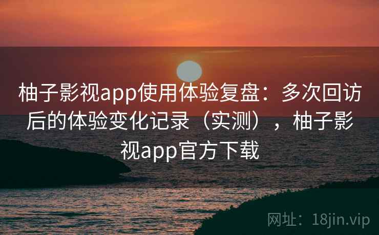 柚子影视app使用体验复盘：多次回访后的体验变化记录（实测），柚子影视app官方下载