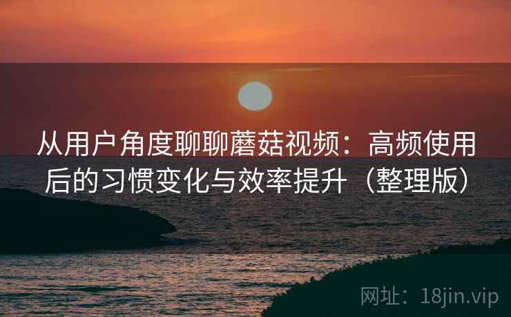 从用户角度聊聊蘑菇视频：高频使用后的习惯变化与效率提升（整理版）