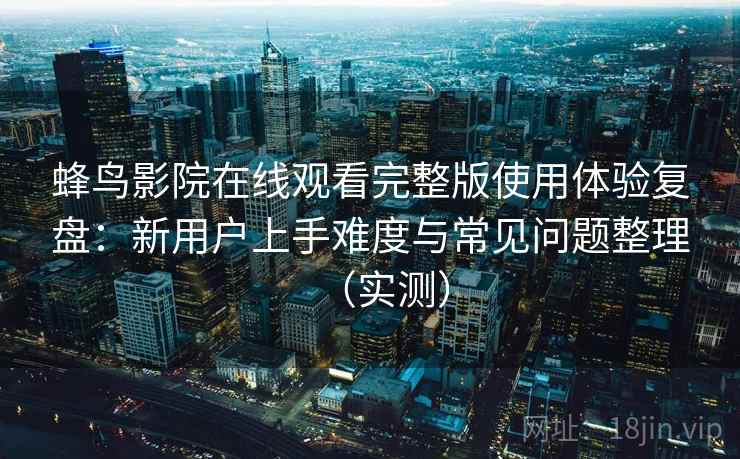 蜂鸟影院在线观看完整版使用体验复盘：新用户上手难度与常见问题整理（实测）