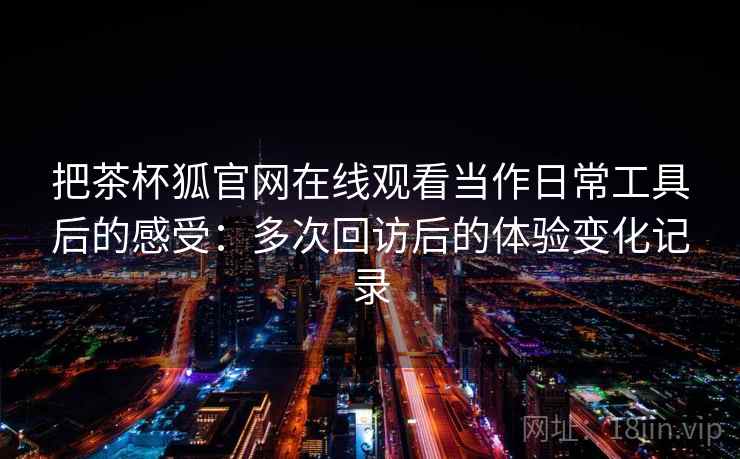 把茶杯狐官网在线观看当作日常工具后的感受：多次回访后的体验变化记录