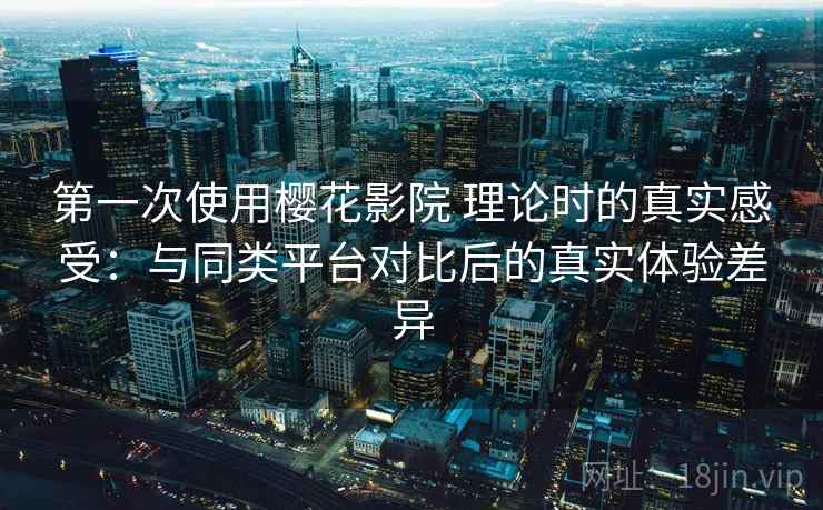 第一次使用樱花影院 理论时的真实感受：与同类平台对比后的真实体验差异