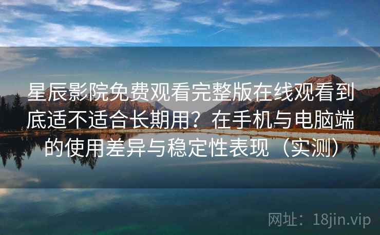 星辰影院免费观看完整版在线观看到底适不适合长期用？在手机与电脑端的使用差异与稳定性表现（实测）