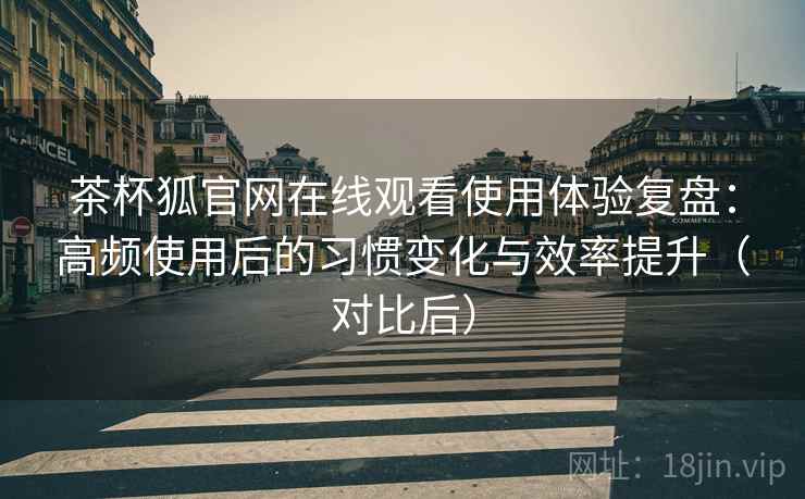 茶杯狐官网在线观看使用体验复盘：高频使用后的习惯变化与效率提升（对比后）