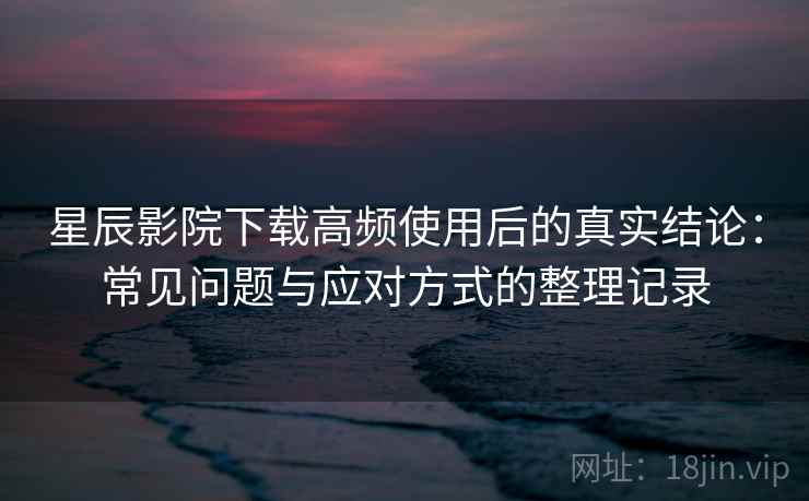 星辰影院下载高频使用后的真实结论：常见问题与应对方式的整理记录