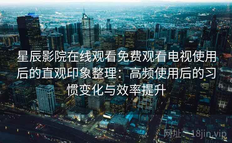 星辰影院在线观看免费观看电视使用后的直观印象整理：高频使用后的习惯变化与效率提升