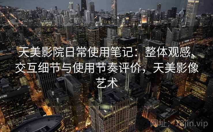 天美影院日常使用笔记：整体观感、交互细节与使用节奏评价，天美影像艺术
