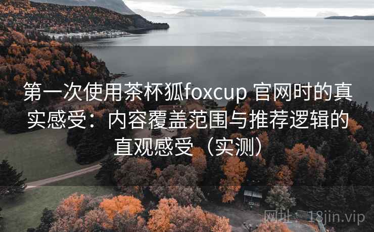 第一次使用茶杯狐foxcup 官网时的真实感受：内容覆盖范围与推荐逻辑的直观感受（实测）
