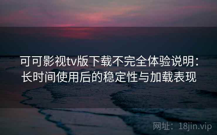 可可影视tv版下载不完全体验说明：长时间使用后的稳定性与加载表现