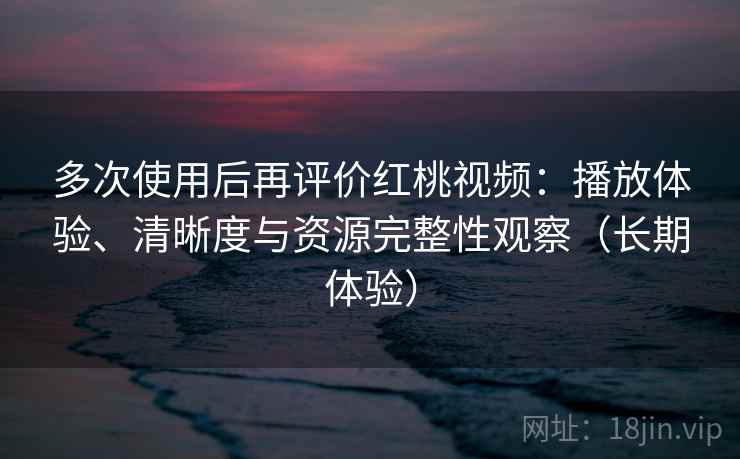 多次使用后再评价红桃视频：播放体验、清晰度与资源完整性观察（长期体验）