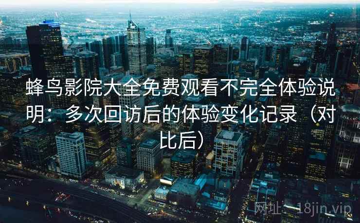 蜂鸟影院大全免费观看不完全体验说明：多次回访后的体验变化记录（对比后）