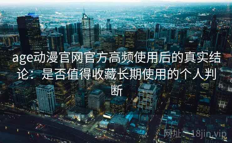 age动漫官网官方高频使用后的真实结论：是否值得收藏长期使用的个人判断