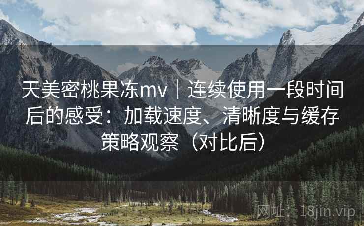 天美密桃果冻mv｜连续使用一段时间后的感受：加载速度、清晰度与缓存策略观察（对比后）