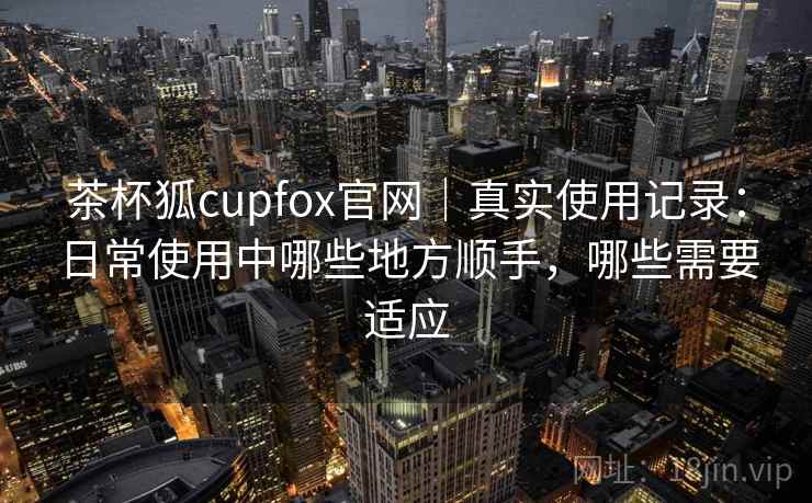 茶杯狐cupfox官网｜真实使用记录：日常使用中哪些地方顺手，哪些需要适应
