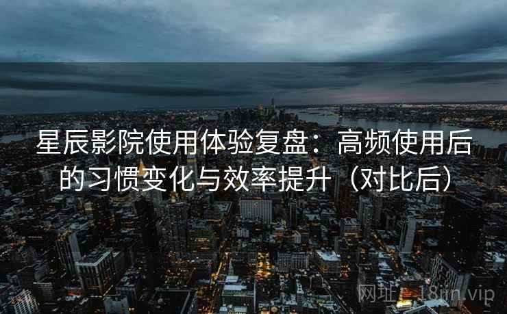 星辰影院使用体验复盘：高频使用后的习惯变化与效率提升（对比后）