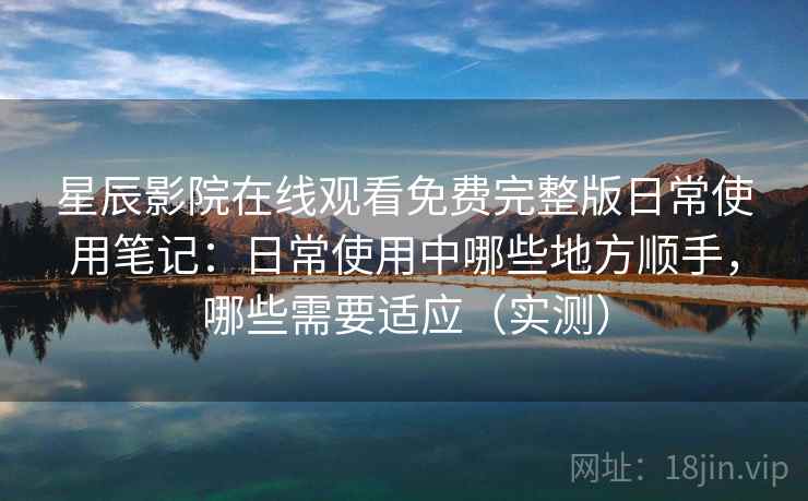 星辰影院在线观看免费完整版日常使用笔记：日常使用中哪些地方顺手，哪些需要适应（实测）