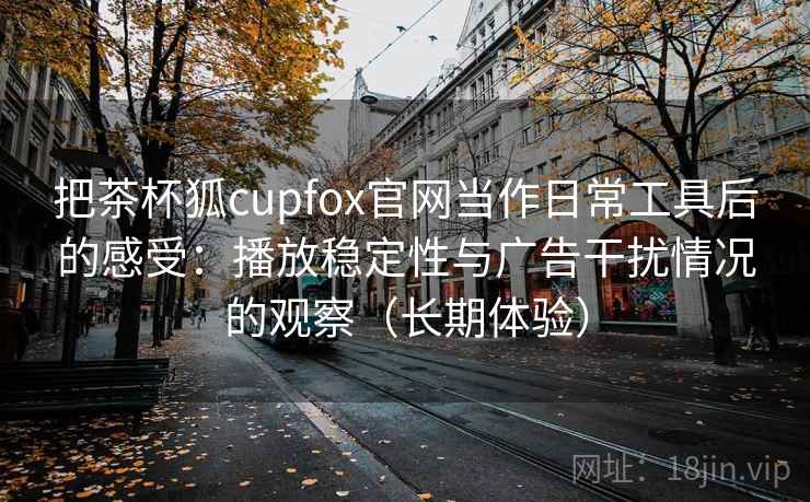 把茶杯狐cupfox官网当作日常工具后的感受：播放稳定性与广告干扰情况的观察（长期体验）