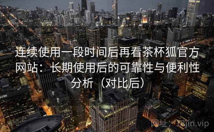 连续使用一段时间后再看茶杯狐官方网站：长期使用后的可靠性与便利性分析（对比后）