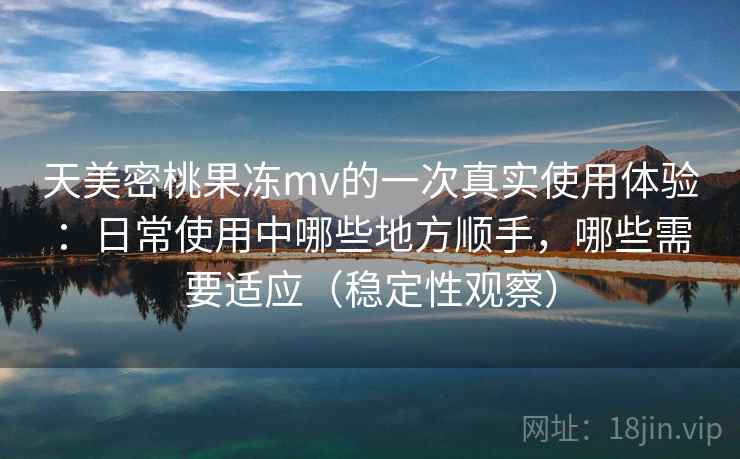天美密桃果冻mv的一次真实使用体验：日常使用中哪些地方顺手，哪些需要适应（稳定性观察）