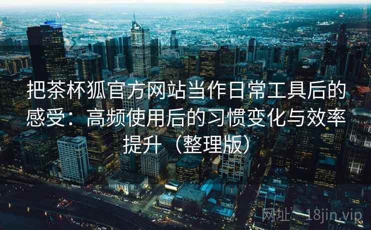把茶杯狐官方网站当作日常工具后的感受：高频使用后的习惯变化与效率提升（整理版）