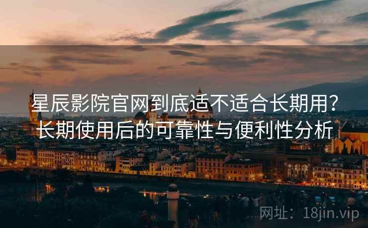 星辰影院官网到底适不适合长期用？长期使用后的可靠性与便利性分析