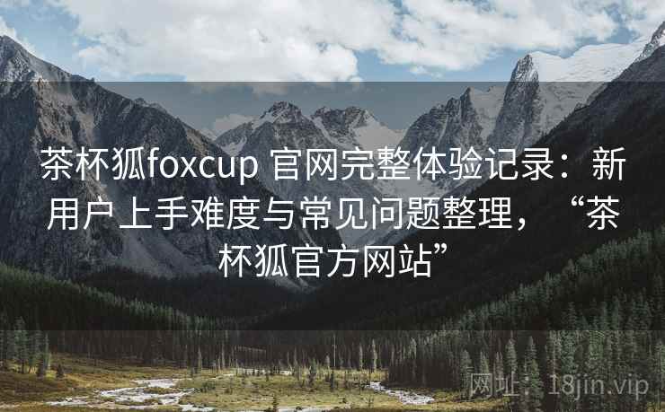 茶杯狐foxcup 官网完整体验记录：新用户上手难度与常见问题整理，“茶杯狐官方网站”