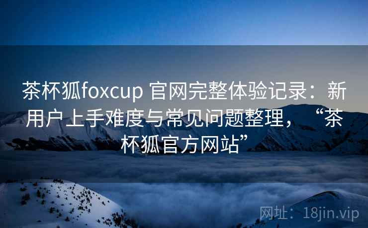 茶杯狐foxcup 官网完整体验记录：新用户上手难度与常见问题整理，“茶杯狐官方网站”