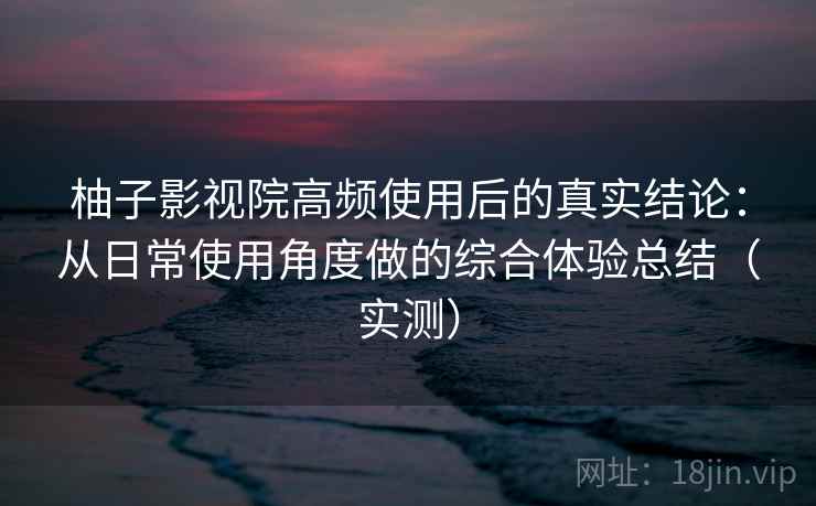 柚子影视院高频使用后的真实结论：从日常使用角度做的综合体验总结（实测）