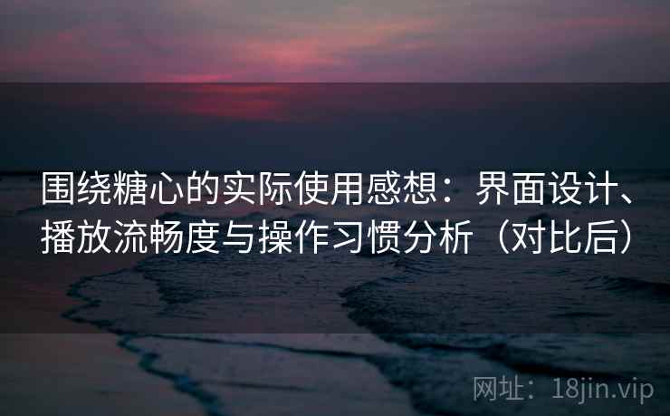 围绕糖心的实际使用感想：界面设计、播放流畅度与操作习惯分析（对比后）