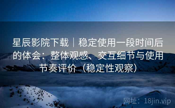 星辰影院下载｜稳定使用一段时间后的体会：整体观感、交互细节与使用节奏评价（稳定性观察）