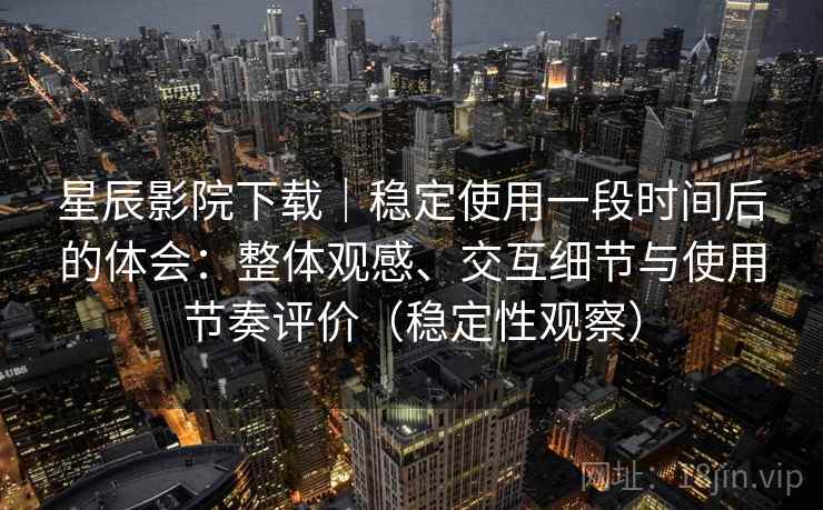 星辰影院下载｜稳定使用一段时间后的体会：整体观感、交互细节与使用节奏评价（稳定性观察）