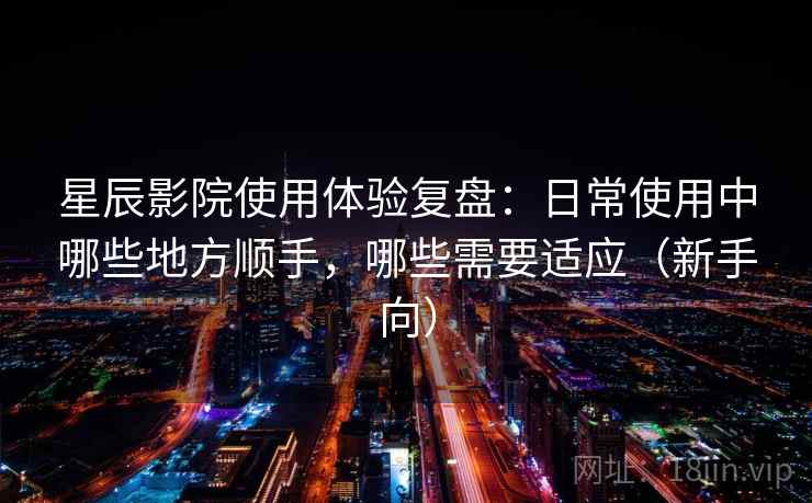 星辰影院使用体验复盘：日常使用中哪些地方顺手，哪些需要适应（新手向）