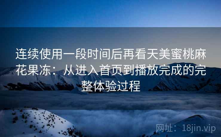 连续使用一段时间后再看天美蜜桃麻花果冻：从进入首页到播放完成的完整体验过程