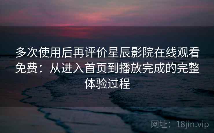 多次使用后再评价星辰影院在线观看免费：从进入首页到播放完成的完整体验过程