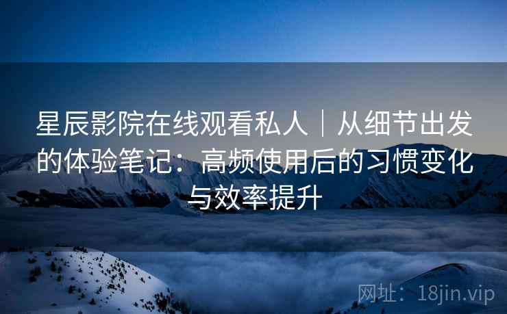 星辰影院在线观看私人｜从细节出发的体验笔记：高频使用后的习惯变化与效率提升