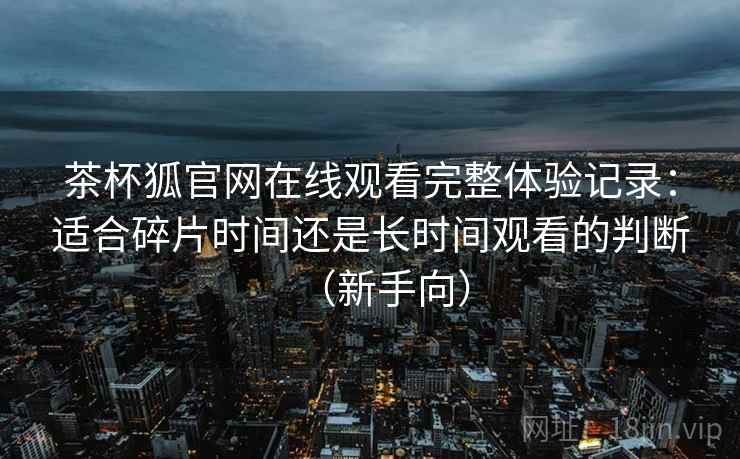 茶杯狐官网在线观看完整体验记录：适合碎片时间还是长时间观看的判断（新手向）