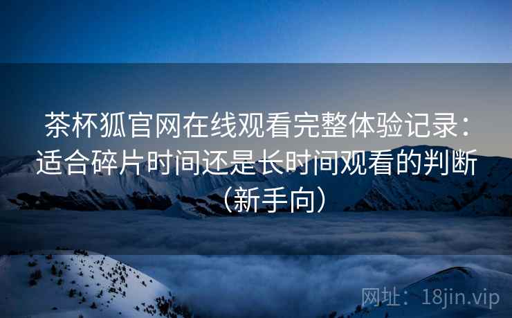 茶杯狐官网在线观看完整体验记录：适合碎片时间还是长时间观看的判断（新手向）