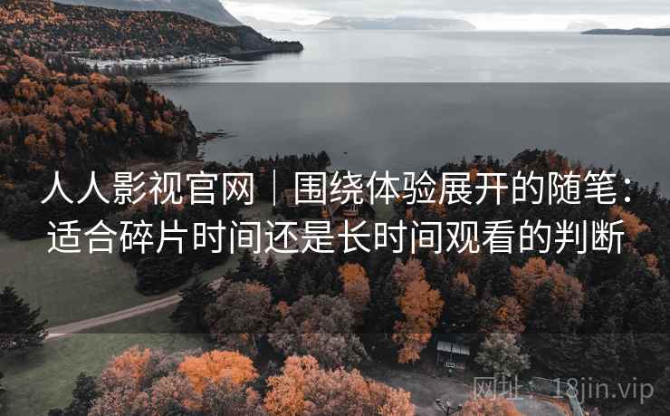 人人影视官网｜围绕体验展开的随笔：适合碎片时间还是长时间观看的判断