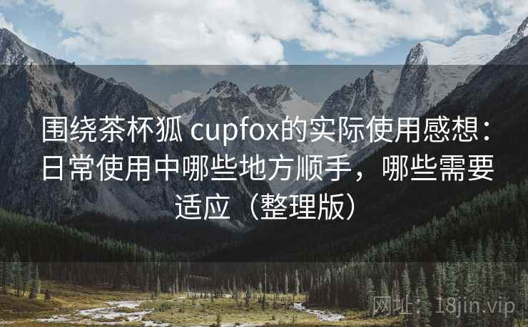 围绕茶杯狐 cupfox的实际使用感想：日常使用中哪些地方顺手，哪些需要适应（整理版）