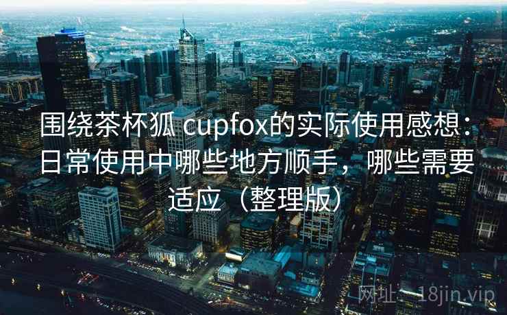 围绕茶杯狐 cupfox的实际使用感想：日常使用中哪些地方顺手，哪些需要适应（整理版）
