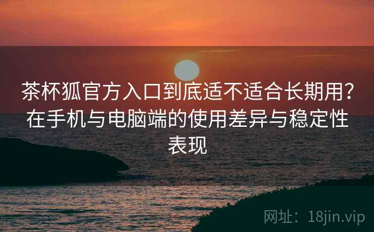 茶杯狐官方入口到底适不适合长期用？在手机与电脑端的使用差异与稳定性表现