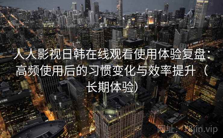 人人影视日韩在线观看使用体验复盘：高频使用后的习惯变化与效率提升（长期体验）