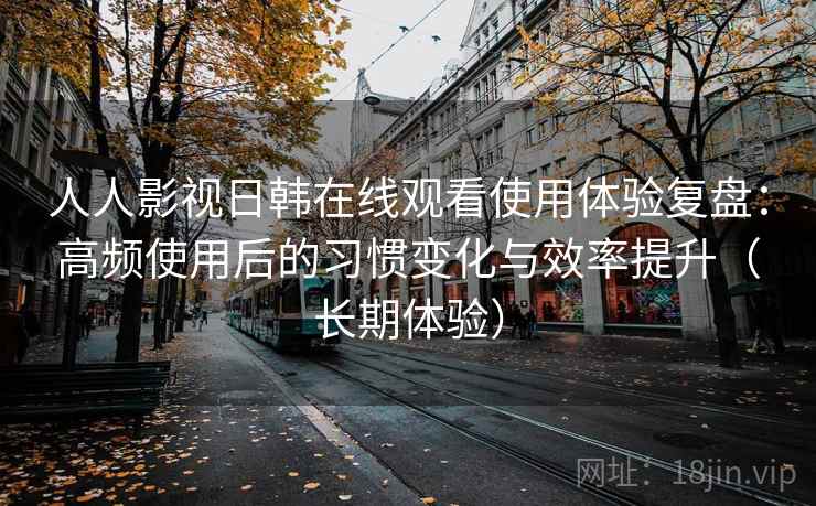 人人影视日韩在线观看使用体验复盘：高频使用后的习惯变化与效率提升（长期体验）