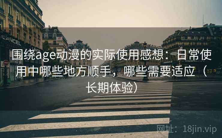围绕age动漫的实际使用感想：日常使用中哪些地方顺手，哪些需要适应（长期体验）