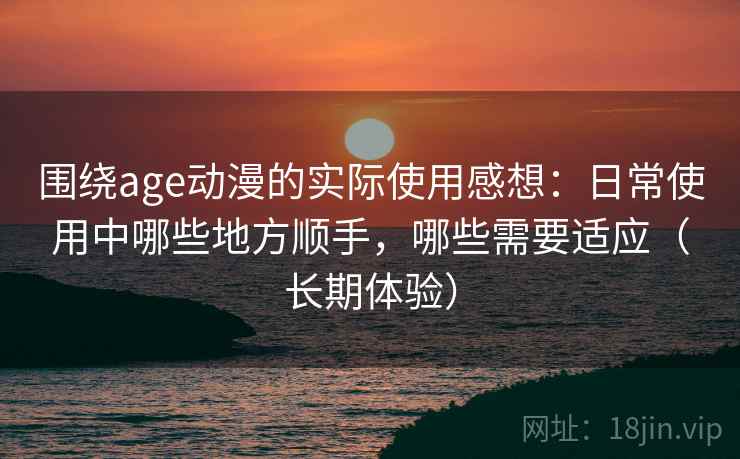 围绕age动漫的实际使用感想:日常使用中哪些地方顺手,哪些需要适应(长期体验) 围绕age动漫的实际使用感想:日常使用中哪些地方顺手,哪些需要适应(长期体验)