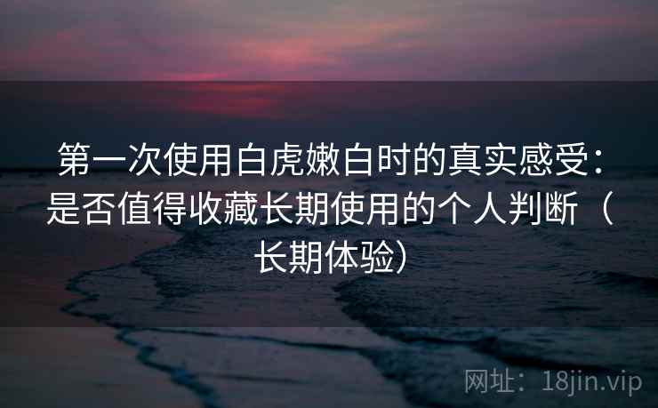 第一次使用白虎嫩白时的真实感受：是否值得收藏长期使用的个人判断（长期体验）